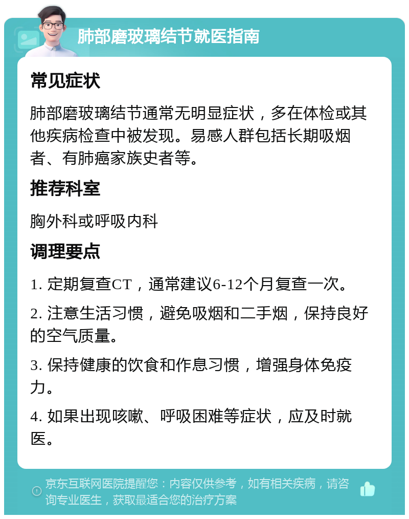 肺部磨玻璃结节就医指南 常见症状 肺部磨玻璃结节通常无明显症状，多在体检或其他疾病检查中被发现。易感人群包括长期吸烟者、有肺癌家族史者等。 推荐科室 胸外科或呼吸内科 调理要点 1. 定期复查CT，通常建议6-12个月复查一次。 2. 注意生活习惯，避免吸烟和二手烟，保持良好的空气质量。 3. 保持健康的饮食和作息习惯，增强身体免疫力。 4. 如果出现咳嗽、呼吸困难等症状，应及时就医。