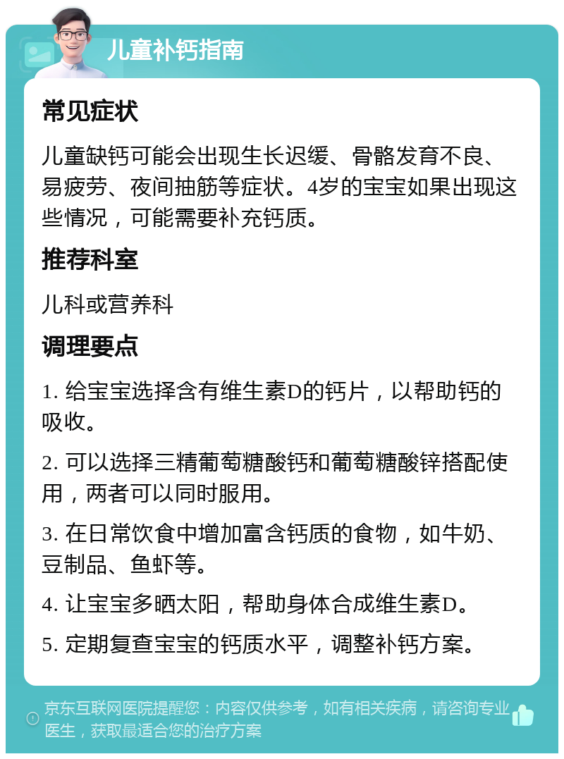 儿童补钙指南 常见症状 儿童缺钙可能会出现生长迟缓、骨骼发育不良、易疲劳、夜间抽筋等症状。4岁的宝宝如果出现这些情况，可能需要补充钙质。 推荐科室 儿科或营养科 调理要点 1. 给宝宝选择含有维生素D的钙片，以帮助钙的吸收。 2. 可以选择三精葡萄糖酸钙和葡萄糖酸锌搭配使用，两者可以同时服用。 3. 在日常饮食中增加富含钙质的食物，如牛奶、豆制品、鱼虾等。 4. 让宝宝多晒太阳，帮助身体合成维生素D。 5. 定期复查宝宝的钙质水平，调整补钙方案。