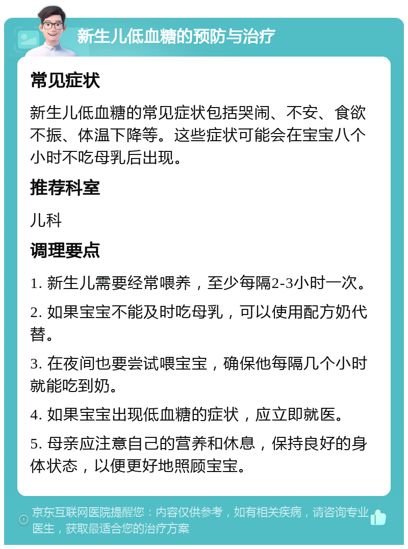 新生儿低血糖的预防与治疗 常见症状 新生儿低血糖的常见症状包括哭闹、不安、食欲不振、体温下降等。这些症状可能会在宝宝八个小时不吃母乳后出现。 推荐科室 儿科 调理要点 1. 新生儿需要经常喂养，至少每隔2-3小时一次。 2. 如果宝宝不能及时吃母乳，可以使用配方奶代替。 3. 在夜间也要尝试喂宝宝，确保他每隔几个小时就能吃到奶。 4. 如果宝宝出现低血糖的症状，应立即就医。 5. 母亲应注意自己的营养和休息，保持良好的身体状态，以便更好地照顾宝宝。