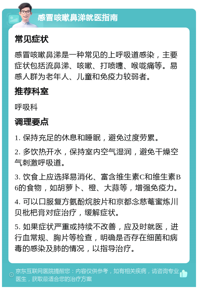 感冒咳嗽鼻涕就医指南 常见症状 感冒咳嗽鼻涕是一种常见的上呼吸道感染，主要症状包括流鼻涕、咳嗽、打喷嚏、喉咙痛等。易感人群为老年人、儿童和免疫力较弱者。 推荐科室 呼吸科 调理要点 1. 保持充足的休息和睡眠，避免过度劳累。 2. 多饮热开水，保持室内空气湿润，避免干燥空气刺激呼吸道。 3. 饮食上应选择易消化、富含维生素C和维生素B6的食物，如胡萝卜、橙、大蒜等，增强免疫力。 4. 可以口服复方氨酚烷胺片和京都念慈菴蜜炼川贝枇杷膏对症治疗，缓解症状。 5. 如果症状严重或持续不改善，应及时就医，进行血常规、胸片等检查，明确是否存在细菌和病毒的感染及肺的情况，以指导治疗。