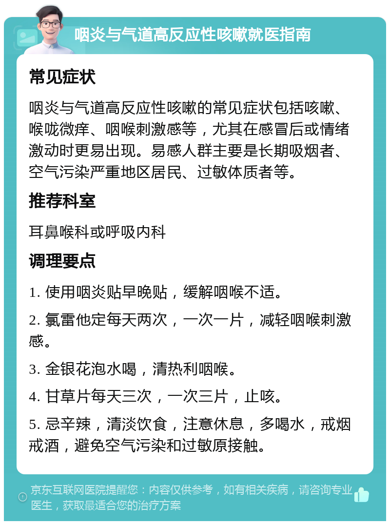 咽炎与气道高反应性咳嗽就医指南 常见症状 咽炎与气道高反应性咳嗽的常见症状包括咳嗽、喉咙微痒、咽喉刺激感等，尤其在感冒后或情绪激动时更易出现。易感人群主要是长期吸烟者、空气污染严重地区居民、过敏体质者等。 推荐科室 耳鼻喉科或呼吸内科 调理要点 1. 使用咽炎贴早晚贴，缓解咽喉不适。 2. 氯雷他定每天两次，一次一片，减轻咽喉刺激感。 3. 金银花泡水喝，清热利咽喉。 4. 甘草片每天三次，一次三片，止咳。 5. 忌辛辣，清淡饮食，注意休息，多喝水，戒烟戒酒，避免空气污染和过敏原接触。