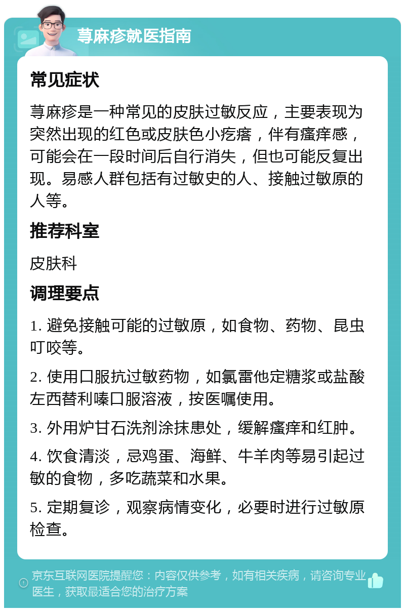 荨麻疹就医指南 常见症状 荨麻疹是一种常见的皮肤过敏反应，主要表现为突然出现的红色或皮肤色小疙瘩，伴有瘙痒感，可能会在一段时间后自行消失，但也可能反复出现。易感人群包括有过敏史的人、接触过敏原的人等。 推荐科室 皮肤科 调理要点 1. 避免接触可能的过敏原，如食物、药物、昆虫叮咬等。 2. 使用口服抗过敏药物，如氯雷他定糖浆或盐酸左西替利嗪口服溶液，按医嘱使用。 3. 外用炉甘石洗剂涂抹患处，缓解瘙痒和红肿。 4. 饮食清淡，忌鸡蛋、海鲜、牛羊肉等易引起过敏的食物，多吃蔬菜和水果。 5. 定期复诊，观察病情变化，必要时进行过敏原检查。