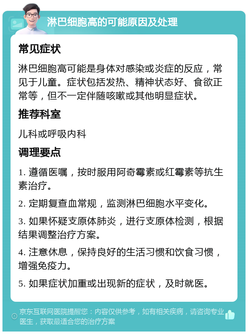 淋巴细胞高的可能原因及处理 常见症状 淋巴细胞高可能是身体对感染或炎症的反应，常见于儿童。症状包括发热、精神状态好、食欲正常等，但不一定伴随咳嗽或其他明显症状。 推荐科室 儿科或呼吸内科 调理要点 1. 遵循医嘱，按时服用阿奇霉素或红霉素等抗生素治疗。 2. 定期复查血常规，监测淋巴细胞水平变化。 3. 如果怀疑支原体肺炎，进行支原体检测，根据结果调整治疗方案。 4. 注意休息，保持良好的生活习惯和饮食习惯，增强免疫力。 5. 如果症状加重或出现新的症状，及时就医。