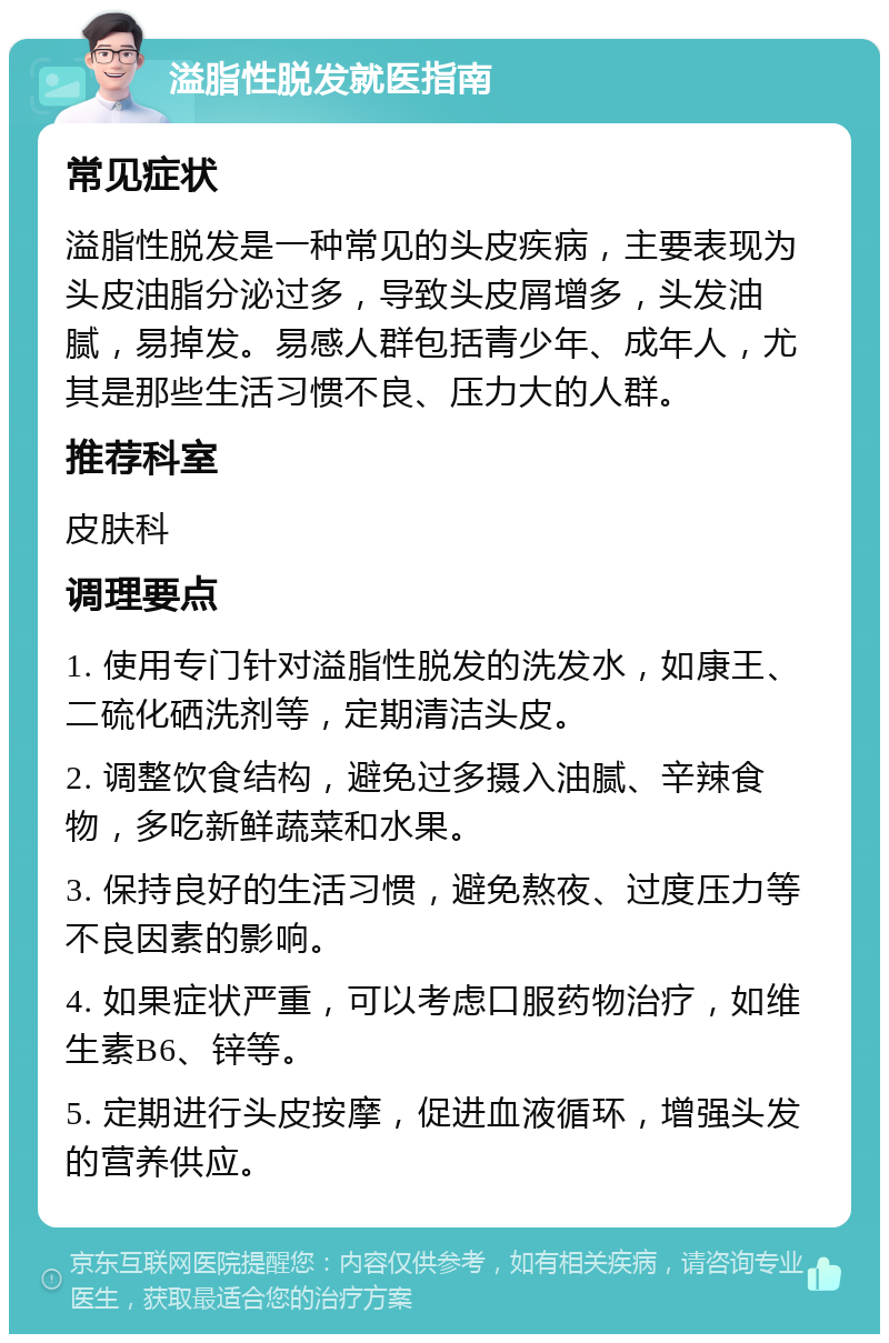 溢脂性脱发就医指南 常见症状 溢脂性脱发是一种常见的头皮疾病，主要表现为头皮油脂分泌过多，导致头皮屑增多，头发油腻，易掉发。易感人群包括青少年、成年人，尤其是那些生活习惯不良、压力大的人群。 推荐科室 皮肤科 调理要点 1. 使用专门针对溢脂性脱发的洗发水，如康王、二硫化硒洗剂等，定期清洁头皮。 2. 调整饮食结构，避免过多摄入油腻、辛辣食物，多吃新鲜蔬菜和水果。 3. 保持良好的生活习惯，避免熬夜、过度压力等不良因素的影响。 4. 如果症状严重，可以考虑口服药物治疗，如维生素B6、锌等。 5. 定期进行头皮按摩，促进血液循环，增强头发的营养供应。