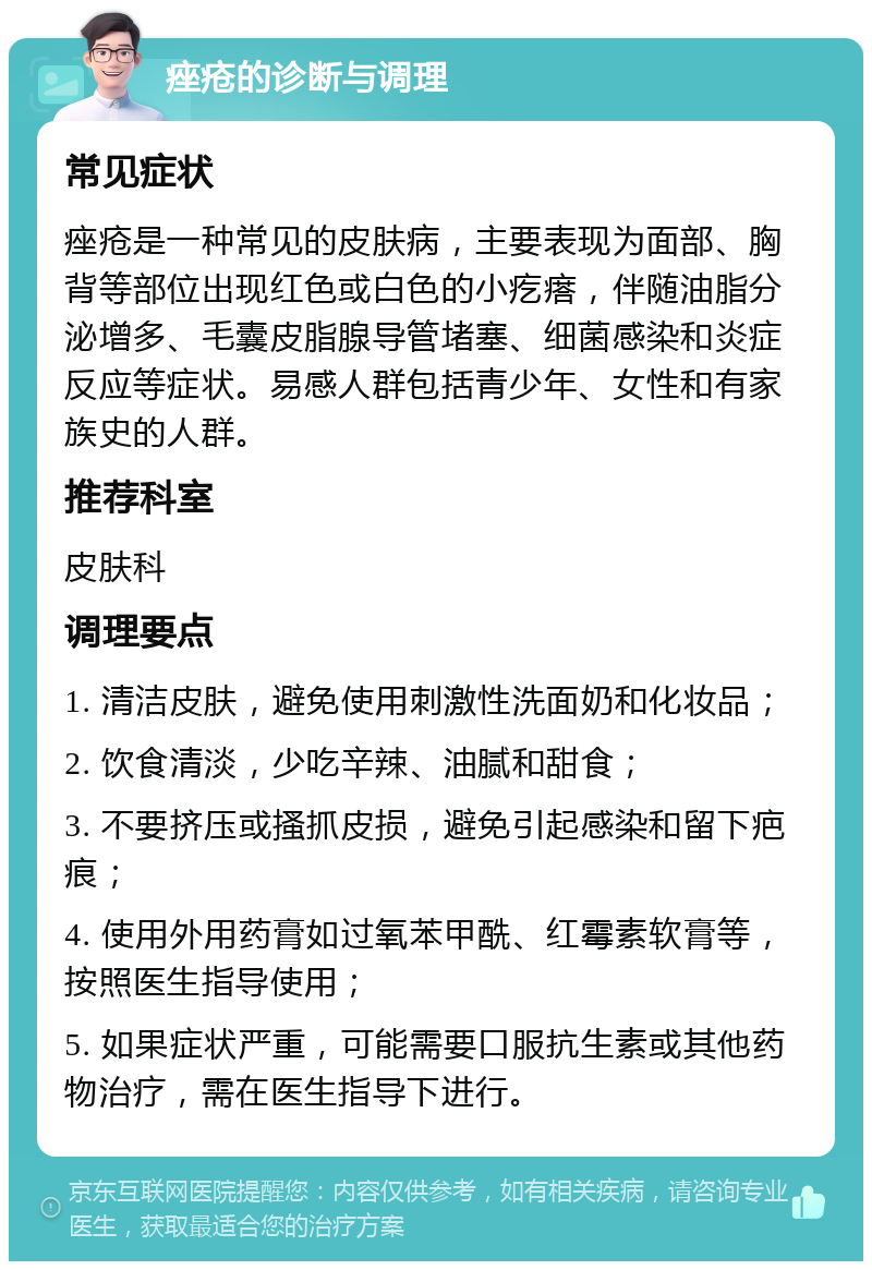 痤疮的诊断与调理 常见症状 痤疮是一种常见的皮肤病，主要表现为面部、胸背等部位出现红色或白色的小疙瘩，伴随油脂分泌增多、毛囊皮脂腺导管堵塞、细菌感染和炎症反应等症状。易感人群包括青少年、女性和有家族史的人群。 推荐科室 皮肤科 调理要点 1. 清洁皮肤，避免使用刺激性洗面奶和化妆品； 2. 饮食清淡，少吃辛辣、油腻和甜食； 3. 不要挤压或搔抓皮损，避免引起感染和留下疤痕； 4. 使用外用药膏如过氧苯甲酰、红霉素软膏等，按照医生指导使用； 5. 如果症状严重，可能需要口服抗生素或其他药物治疗，需在医生指导下进行。