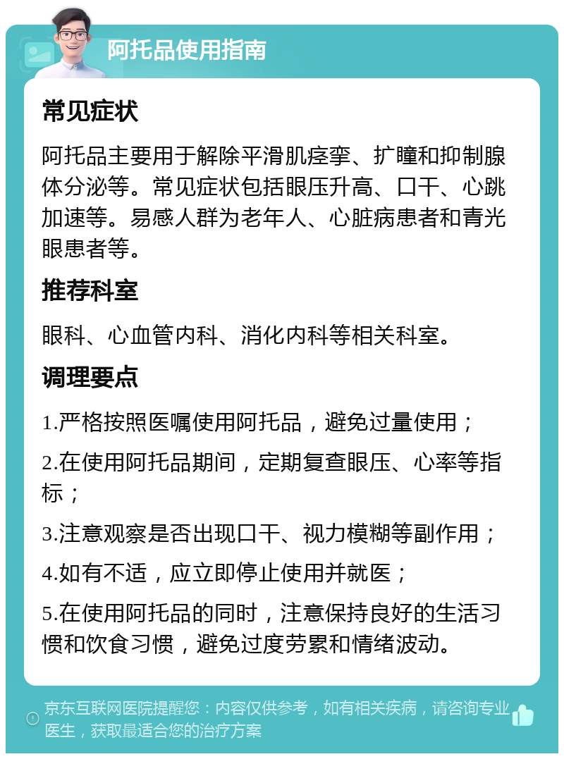 阿托品使用指南 常见症状 阿托品主要用于解除平滑肌痉挛、扩瞳和抑制腺体分泌等。常见症状包括眼压升高、口干、心跳加速等。易感人群为老年人、心脏病患者和青光眼患者等。 推荐科室 眼科、心血管内科、消化内科等相关科室。 调理要点 1.严格按照医嘱使用阿托品，避免过量使用； 2.在使用阿托品期间，定期复查眼压、心率等指标； 3.注意观察是否出现口干、视力模糊等副作用； 4.如有不适，应立即停止使用并就医； 5.在使用阿托品的同时，注意保持良好的生活习惯和饮食习惯，避免过度劳累和情绪波动。