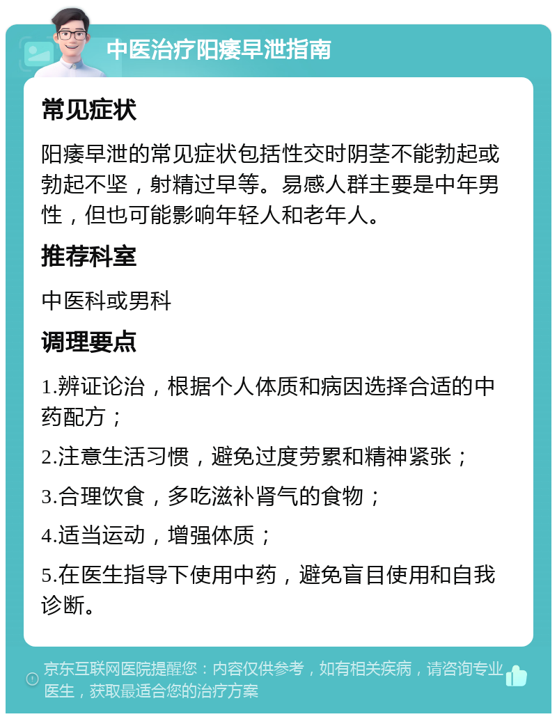 中医治疗阳痿早泄指南 常见症状 阳痿早泄的常见症状包括性交时阴茎不能勃起或勃起不坚，射精过早等。易感人群主要是中年男性，但也可能影响年轻人和老年人。 推荐科室 中医科或男科 调理要点 1.辨证论治，根据个人体质和病因选择合适的中药配方； 2.注意生活习惯，避免过度劳累和精神紧张； 3.合理饮食，多吃滋补肾气的食物； 4.适当运动，增强体质； 5.在医生指导下使用中药，避免盲目使用和自我诊断。