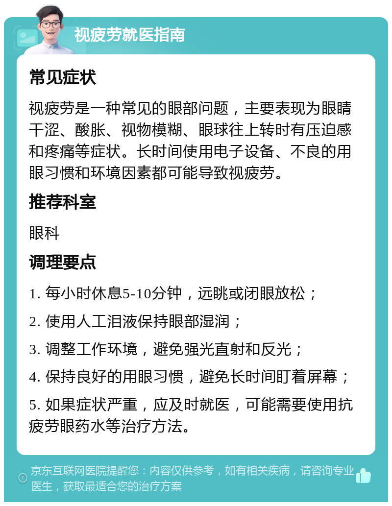 视疲劳就医指南 常见症状 视疲劳是一种常见的眼部问题，主要表现为眼睛干涩、酸胀、视物模糊、眼球往上转时有压迫感和疼痛等症状。长时间使用电子设备、不良的用眼习惯和环境因素都可能导致视疲劳。 推荐科室 眼科 调理要点 1. 每小时休息5-10分钟，远眺或闭眼放松； 2. 使用人工泪液保持眼部湿润； 3. 调整工作环境，避免强光直射和反光； 4. 保持良好的用眼习惯，避免长时间盯着屏幕； 5. 如果症状严重，应及时就医，可能需要使用抗疲劳眼药水等治疗方法。