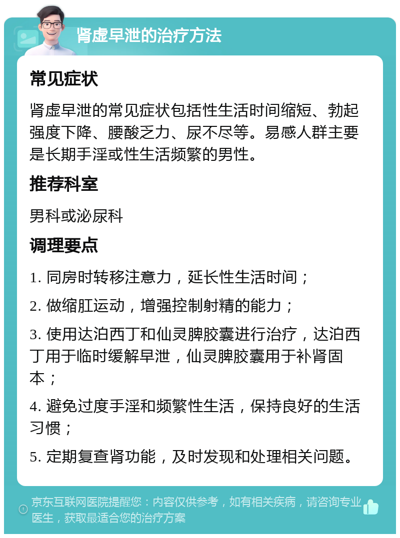 肾虚早泄的治疗方法 常见症状 肾虚早泄的常见症状包括性生活时间缩短、勃起强度下降、腰酸乏力、尿不尽等。易感人群主要是长期手淫或性生活频繁的男性。 推荐科室 男科或泌尿科 调理要点 1. 同房时转移注意力，延长性生活时间； 2. 做缩肛运动，增强控制射精的能力； 3. 使用达泊西丁和仙灵脾胶囊进行治疗，达泊西丁用于临时缓解早泄，仙灵脾胶囊用于补肾固本； 4. 避免过度手淫和频繁性生活，保持良好的生活习惯； 5. 定期复查肾功能，及时发现和处理相关问题。