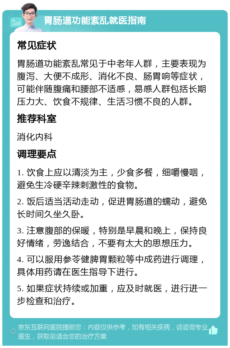 胃肠道功能紊乱就医指南 常见症状 胃肠道功能紊乱常见于中老年人群，主要表现为腹泻、大便不成形、消化不良、肠胃响等症状，可能伴随腹痛和腰部不适感，易感人群包括长期压力大、饮食不规律、生活习惯不良的人群。 推荐科室 消化内科 调理要点 1. 饮食上应以清淡为主，少食多餐，细嚼慢咽，避免生冷硬辛辣刺激性的食物。 2. 饭后适当活动走动，促进胃肠道的蠕动，避免长时间久坐久卧。 3. 注意腹部的保暖，特别是早晨和晚上，保持良好情绪，劳逸结合，不要有太大的思想压力。 4. 可以服用参苓健脾胃颗粒等中成药进行调理，具体用药请在医生指导下进行。 5. 如果症状持续或加重，应及时就医，进行进一步检查和治疗。