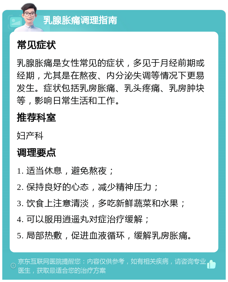 乳腺胀痛调理指南 常见症状 乳腺胀痛是女性常见的症状，多见于月经前期或经期，尤其是在熬夜、内分泌失调等情况下更易发生。症状包括乳房胀痛、乳头疼痛、乳房肿块等，影响日常生活和工作。 推荐科室 妇产科 调理要点 1. 适当休息，避免熬夜； 2. 保持良好的心态，减少精神压力； 3. 饮食上注意清淡，多吃新鲜蔬菜和水果； 4. 可以服用逍遥丸对症治疗缓解； 5. 局部热敷，促进血液循环，缓解乳房胀痛。