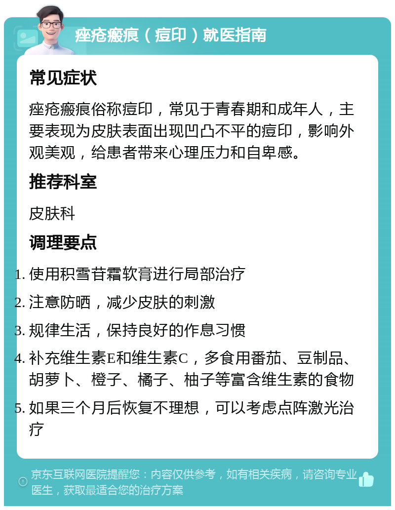 痤疮瘢痕（痘印）就医指南 常见症状 痤疮瘢痕俗称痘印，常见于青春期和成年人，主要表现为皮肤表面出现凹凸不平的痘印，影响外观美观，给患者带来心理压力和自卑感。 推荐科室 皮肤科 调理要点 使用积雪苷霜软膏进行局部治疗 注意防晒，减少皮肤的刺激 规律生活，保持良好的作息习惯 补充维生素E和维生素C，多食用番茄、豆制品、胡萝卜、橙子、橘子、柚子等富含维生素的食物 如果三个月后恢复不理想，可以考虑点阵激光治疗