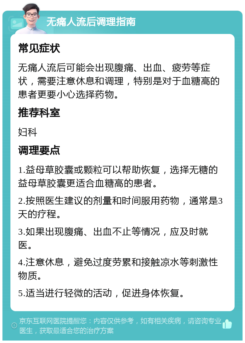 无痛人流后调理指南 常见症状 无痛人流后可能会出现腹痛、出血、疲劳等症状，需要注意休息和调理，特别是对于血糖高的患者更要小心选择药物。 推荐科室 妇科 调理要点 1.益母草胶囊或颗粒可以帮助恢复，选择无糖的益母草胶囊更适合血糖高的患者。 2.按照医生建议的剂量和时间服用药物，通常是3天的疗程。 3.如果出现腹痛、出血不止等情况，应及时就医。 4.注意休息，避免过度劳累和接触凉水等刺激性物质。 5.适当进行轻微的活动，促进身体恢复。