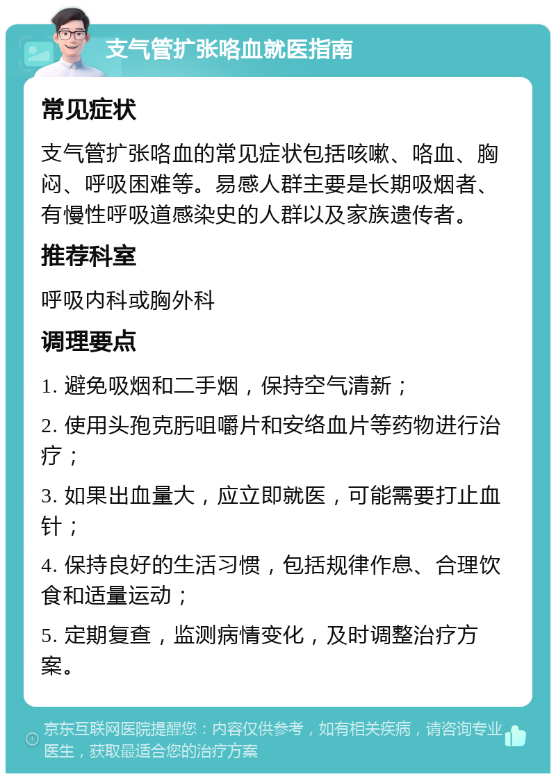 支气管扩张咯血就医指南 常见症状 支气管扩张咯血的常见症状包括咳嗽、咯血、胸闷、呼吸困难等。易感人群主要是长期吸烟者、有慢性呼吸道感染史的人群以及家族遗传者。 推荐科室 呼吸内科或胸外科 调理要点 1. 避免吸烟和二手烟，保持空气清新； 2. 使用头孢克肟咀嚼片和安络血片等药物进行治疗； 3. 如果出血量大，应立即就医，可能需要打止血针； 4. 保持良好的生活习惯，包括规律作息、合理饮食和适量运动； 5. 定期复查，监测病情变化，及时调整治疗方案。