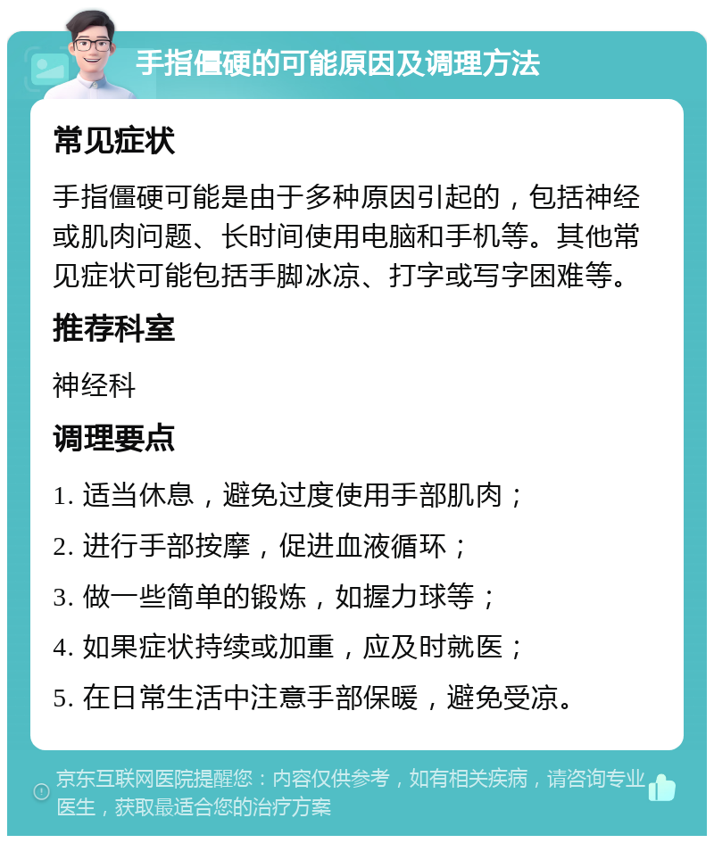 手指僵硬的可能原因及调理方法 常见症状 手指僵硬可能是由于多种原因引起的，包括神经或肌肉问题、长时间使用电脑和手机等。其他常见症状可能包括手脚冰凉、打字或写字困难等。 推荐科室 神经科 调理要点 1. 适当休息，避免过度使用手部肌肉； 2. 进行手部按摩，促进血液循环； 3. 做一些简单的锻炼，如握力球等； 4. 如果症状持续或加重，应及时就医； 5. 在日常生活中注意手部保暖，避免受凉。