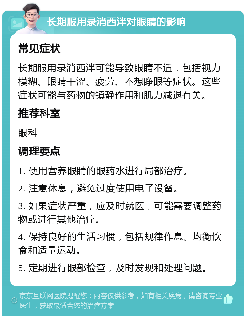 长期服用录消西泮对眼睛的影响 常见症状 长期服用录消西泮可能导致眼睛不适，包括视力模糊、眼睛干涩、疲劳、不想睁眼等症状。这些症状可能与药物的镇静作用和肌力减退有关。 推荐科室 眼科 调理要点 1. 使用营养眼睛的眼药水进行局部治疗。 2. 注意休息，避免过度使用电子设备。 3. 如果症状严重，应及时就医，可能需要调整药物或进行其他治疗。 4. 保持良好的生活习惯，包括规律作息、均衡饮食和适量运动。 5. 定期进行眼部检查，及时发现和处理问题。