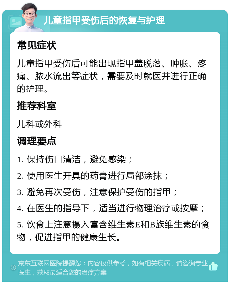 儿童指甲受伤后的恢复与护理 常见症状 儿童指甲受伤后可能出现指甲盖脱落、肿胀、疼痛、脓水流出等症状，需要及时就医并进行正确的护理。 推荐科室 儿科或外科 调理要点 1. 保持伤口清洁，避免感染； 2. 使用医生开具的药膏进行局部涂抹； 3. 避免再次受伤，注意保护受伤的指甲； 4. 在医生的指导下，适当进行物理治疗或按摩； 5. 饮食上注意摄入富含维生素E和B族维生素的食物，促进指甲的健康生长。