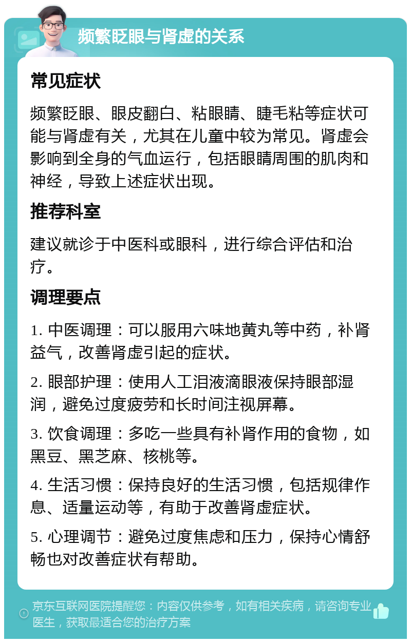 频繁眨眼与肾虚的关系 常见症状 频繁眨眼、眼皮翻白、粘眼睛、睫毛粘等症状可能与肾虚有关，尤其在儿童中较为常见。肾虚会影响到全身的气血运行，包括眼睛周围的肌肉和神经，导致上述症状出现。 推荐科室 建议就诊于中医科或眼科，进行综合评估和治疗。 调理要点 1. 中医调理：可以服用六味地黄丸等中药，补肾益气，改善肾虚引起的症状。 2. 眼部护理：使用人工泪液滴眼液保持眼部湿润，避免过度疲劳和长时间注视屏幕。 3. 饮食调理：多吃一些具有补肾作用的食物，如黑豆、黑芝麻、核桃等。 4. 生活习惯：保持良好的生活习惯，包括规律作息、适量运动等，有助于改善肾虚症状。 5. 心理调节：避免过度焦虑和压力，保持心情舒畅也对改善症状有帮助。