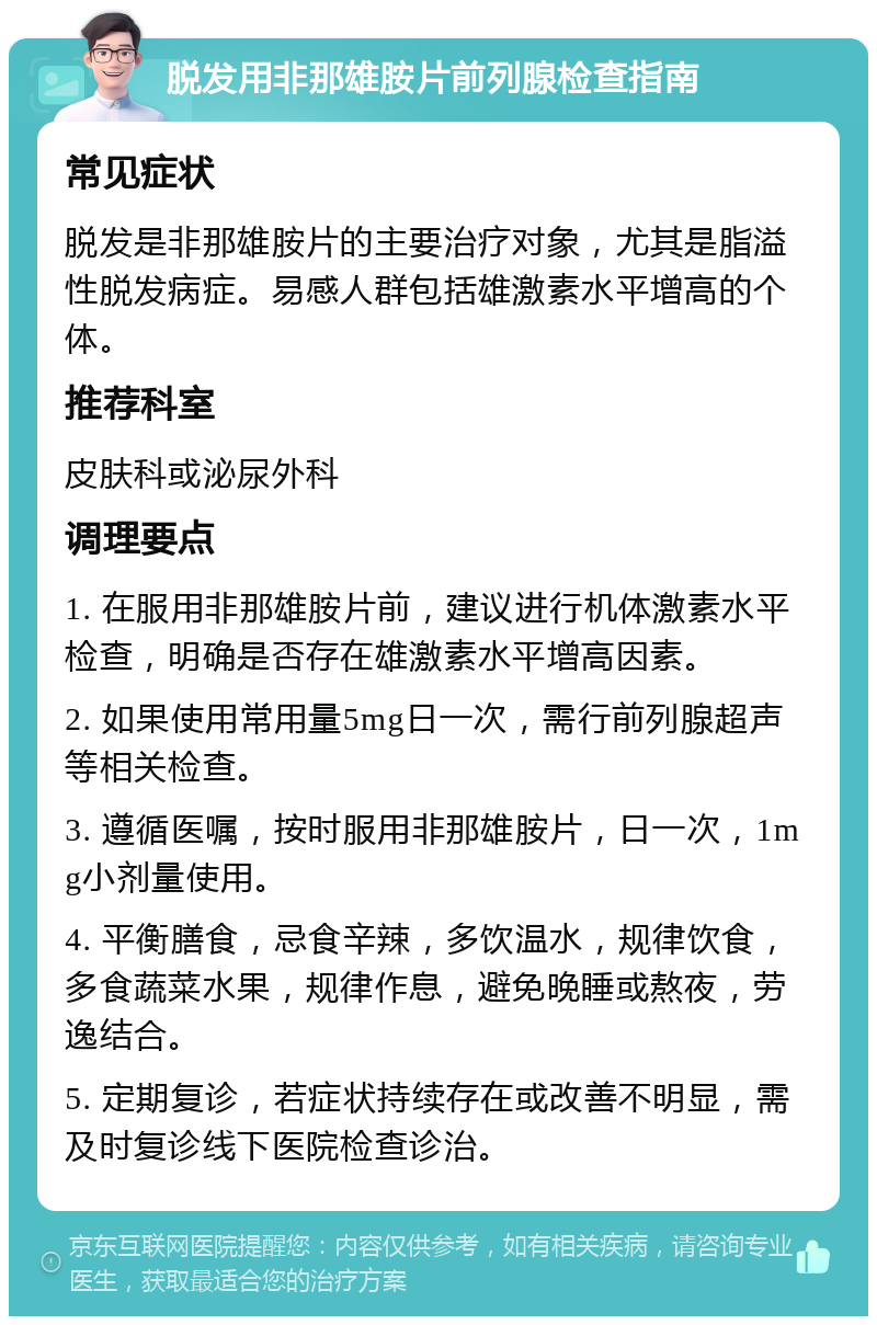 脱发用非那雄胺片前列腺检查指南 常见症状 脱发是非那雄胺片的主要治疗对象，尤其是脂溢性脱发病症。易感人群包括雄激素水平增高的个体。 推荐科室 皮肤科或泌尿外科 调理要点 1. 在服用非那雄胺片前，建议进行机体激素水平检查，明确是否存在雄激素水平增高因素。 2. 如果使用常用量5mg日一次，需行前列腺超声等相关检查。 3. 遵循医嘱，按时服用非那雄胺片，日一次，1mg小剂量使用。 4. 平衡膳食，忌食辛辣，多饮温水，规律饮食，多食蔬菜水果，规律作息，避免晚睡或熬夜，劳逸结合。 5. 定期复诊，若症状持续存在或改善不明显，需及时复诊线下医院检查诊治。