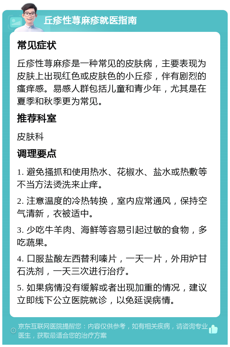 丘疹性荨麻疹就医指南 常见症状 丘疹性荨麻疹是一种常见的皮肤病，主要表现为皮肤上出现红色或皮肤色的小丘疹，伴有剧烈的瘙痒感。易感人群包括儿童和青少年，尤其是在夏季和秋季更为常见。 推荐科室 皮肤科 调理要点 1. 避免搔抓和使用热水、花椒水、盐水或热敷等不当方法烫洗来止痒。 2. 注意温度的冷热转换，室内应常通风，保持空气清新，衣被适中。 3. 少吃牛羊肉、海鲜等容易引起过敏的食物，多吃蔬果。 4. 口服盐酸左西替利嗪片，一天一片，外用炉甘石洗剂，一天三次进行治疗。 5. 如果病情没有缓解或者出现加重的情况，建议立即线下公立医院就诊，以免延误病情。