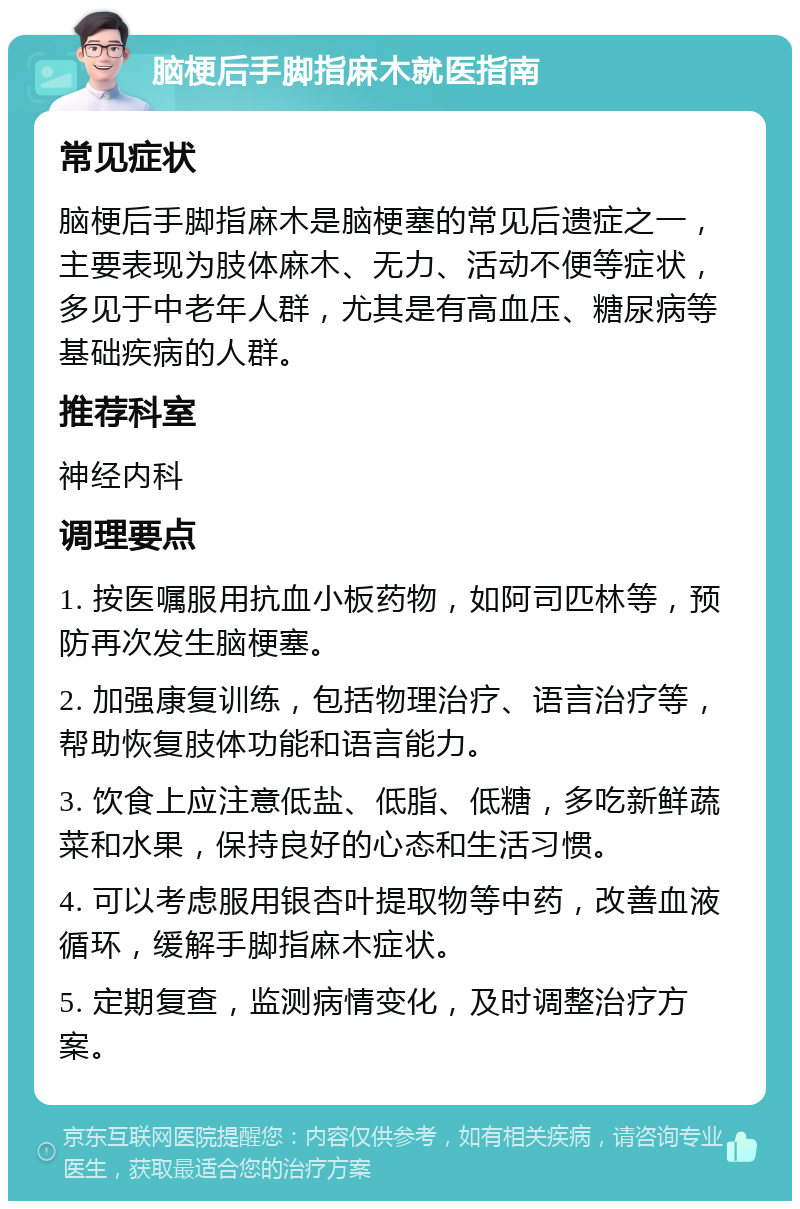 脑梗后手脚指麻木就医指南 常见症状 脑梗后手脚指麻木是脑梗塞的常见后遗症之一，主要表现为肢体麻木、无力、活动不便等症状，多见于中老年人群，尤其是有高血压、糖尿病等基础疾病的人群。 推荐科室 神经内科 调理要点 1. 按医嘱服用抗血小板药物，如阿司匹林等，预防再次发生脑梗塞。 2. 加强康复训练，包括物理治疗、语言治疗等，帮助恢复肢体功能和语言能力。 3. 饮食上应注意低盐、低脂、低糖，多吃新鲜蔬菜和水果，保持良好的心态和生活习惯。 4. 可以考虑服用银杏叶提取物等中药，改善血液循环，缓解手脚指麻木症状。 5. 定期复查，监测病情变化，及时调整治疗方案。