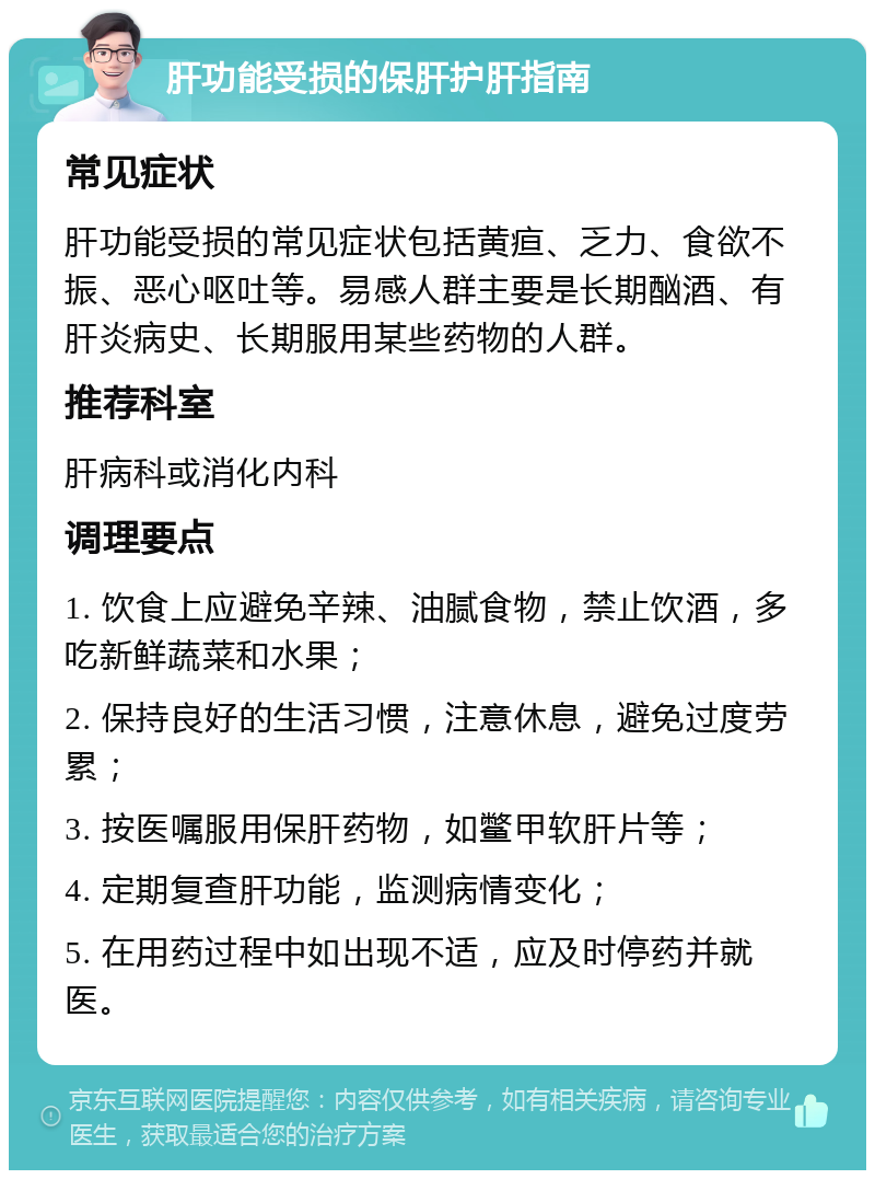 肝功能受损的保肝护肝指南 常见症状 肝功能受损的常见症状包括黄疸、乏力、食欲不振、恶心呕吐等。易感人群主要是长期酗酒、有肝炎病史、长期服用某些药物的人群。 推荐科室 肝病科或消化内科 调理要点 1. 饮食上应避免辛辣、油腻食物，禁止饮酒，多吃新鲜蔬菜和水果； 2. 保持良好的生活习惯，注意休息，避免过度劳累； 3. 按医嘱服用保肝药物，如鳖甲软肝片等； 4. 定期复查肝功能，监测病情变化； 5. 在用药过程中如出现不适，应及时停药并就医。