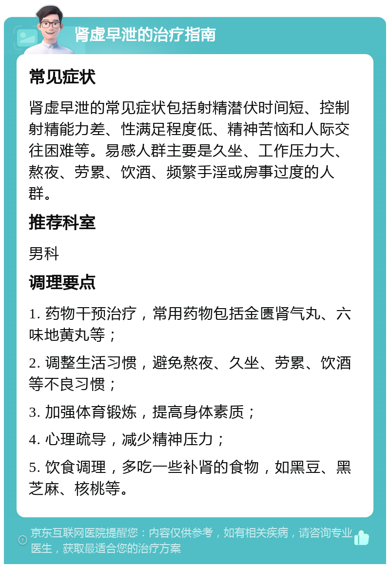 肾虚早泄的治疗指南 常见症状 肾虚早泄的常见症状包括射精潜伏时间短、控制射精能力差、性满足程度低、精神苦恼和人际交往困难等。易感人群主要是久坐、工作压力大、熬夜、劳累、饮酒、频繁手淫或房事过度的人群。 推荐科室 男科 调理要点 1. 药物干预治疗，常用药物包括金匮肾气丸、六味地黄丸等； 2. 调整生活习惯，避免熬夜、久坐、劳累、饮酒等不良习惯； 3. 加强体育锻炼，提高身体素质； 4. 心理疏导，减少精神压力； 5. 饮食调理，多吃一些补肾的食物，如黑豆、黑芝麻、核桃等。