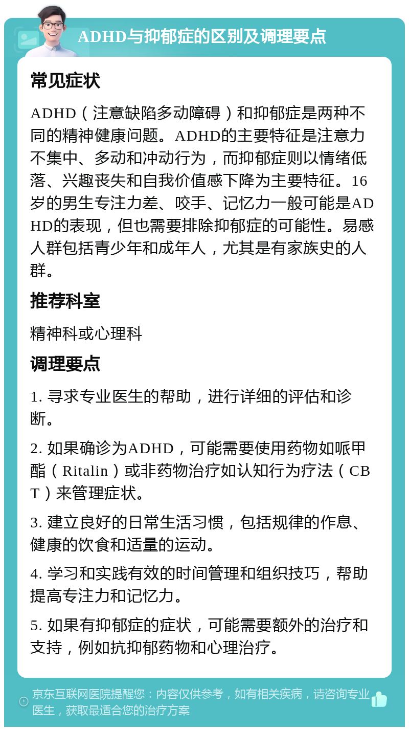 ADHD与抑郁症的区别及调理要点 常见症状 ADHD（注意缺陷多动障碍）和抑郁症是两种不同的精神健康问题。ADHD的主要特征是注意力不集中、多动和冲动行为，而抑郁症则以情绪低落、兴趣丧失和自我价值感下降为主要特征。16岁的男生专注力差、咬手、记忆力一般可能是ADHD的表现，但也需要排除抑郁症的可能性。易感人群包括青少年和成年人，尤其是有家族史的人群。 推荐科室 精神科或心理科 调理要点 1. 寻求专业医生的帮助，进行详细的评估和诊断。 2. 如果确诊为ADHD，可能需要使用药物如哌甲酯（Ritalin）或非药物治疗如认知行为疗法（CBT）来管理症状。 3. 建立良好的日常生活习惯，包括规律的作息、健康的饮食和适量的运动。 4. 学习和实践有效的时间管理和组织技巧，帮助提高专注力和记忆力。 5. 如果有抑郁症的症状，可能需要额外的治疗和支持，例如抗抑郁药物和心理治疗。