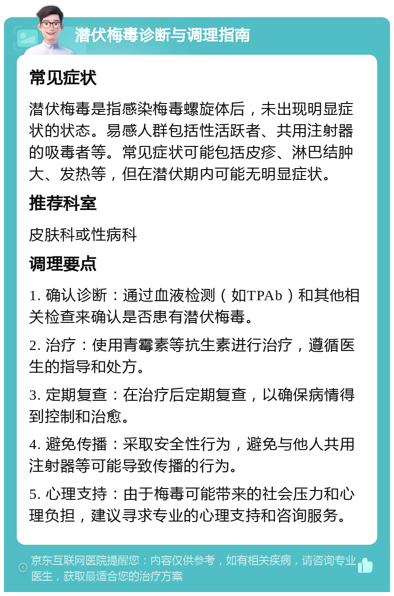 潜伏梅毒诊断与调理指南 常见症状 潜伏梅毒是指感染梅毒螺旋体后，未出现明显症状的状态。易感人群包括性活跃者、共用注射器的吸毒者等。常见症状可能包括皮疹、淋巴结肿大、发热等，但在潜伏期内可能无明显症状。 推荐科室 皮肤科或性病科 调理要点 1. 确认诊断：通过血液检测（如TPAb）和其他相关检查来确认是否患有潜伏梅毒。 2. 治疗：使用青霉素等抗生素进行治疗，遵循医生的指导和处方。 3. 定期复查：在治疗后定期复查，以确保病情得到控制和治愈。 4. 避免传播：采取安全性行为，避免与他人共用注射器等可能导致传播的行为。 5. 心理支持：由于梅毒可能带来的社会压力和心理负担，建议寻求专业的心理支持和咨询服务。