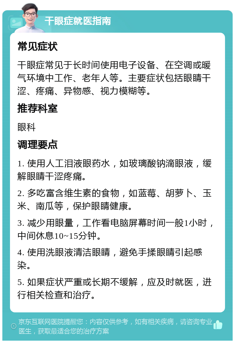 干眼症就医指南 常见症状 干眼症常见于长时间使用电子设备、在空调或暖气环境中工作、老年人等。主要症状包括眼睛干涩、疼痛、异物感、视力模糊等。 推荐科室 眼科 调理要点 1. 使用人工泪液眼药水，如玻璃酸钠滴眼液，缓解眼睛干涩疼痛。 2. 多吃富含维生素的食物，如蓝莓、胡萝卜、玉米、南瓜等，保护眼睛健康。 3. 减少用眼量，工作看电脑屏幕时间一般1小时，中间休息10~15分钟。 4. 使用洗眼液清洁眼睛，避免手揉眼睛引起感染。 5. 如果症状严重或长期不缓解，应及时就医，进行相关检查和治疗。