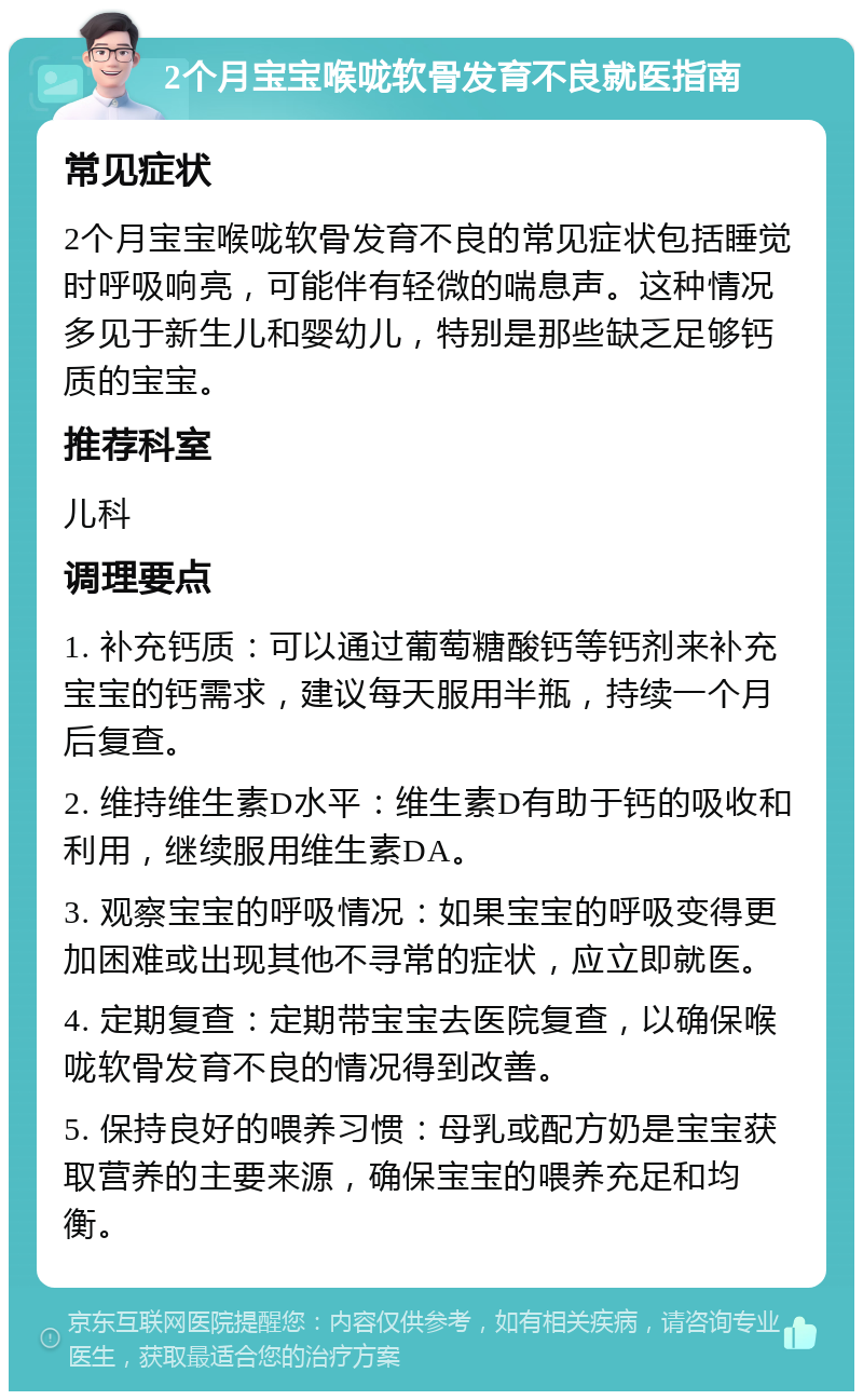 2个月宝宝喉咙软骨发育不良就医指南 常见症状 2个月宝宝喉咙软骨发育不良的常见症状包括睡觉时呼吸响亮，可能伴有轻微的喘息声。这种情况多见于新生儿和婴幼儿，特别是那些缺乏足够钙质的宝宝。 推荐科室 儿科 调理要点 1. 补充钙质：可以通过葡萄糖酸钙等钙剂来补充宝宝的钙需求，建议每天服用半瓶，持续一个月后复查。 2. 维持维生素D水平：维生素D有助于钙的吸收和利用，继续服用维生素DA。 3. 观察宝宝的呼吸情况：如果宝宝的呼吸变得更加困难或出现其他不寻常的症状，应立即就医。 4. 定期复查：定期带宝宝去医院复查，以确保喉咙软骨发育不良的情况得到改善。 5. 保持良好的喂养习惯：母乳或配方奶是宝宝获取营养的主要来源，确保宝宝的喂养充足和均衡。