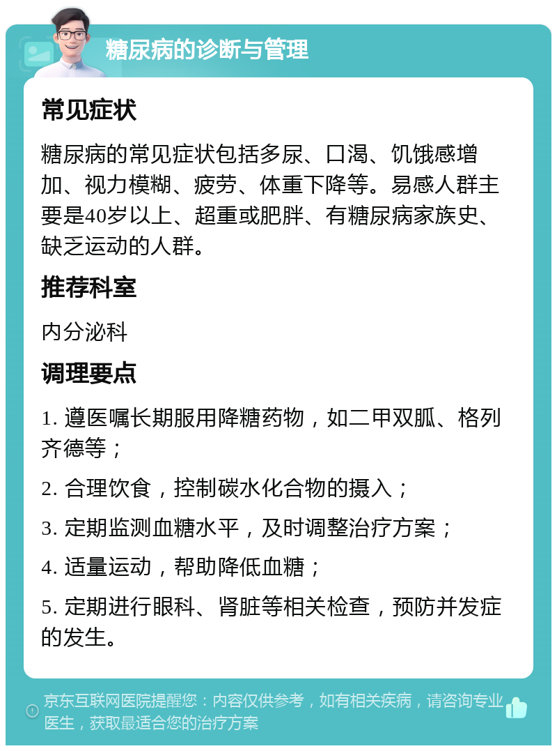 糖尿病的诊断与管理 常见症状 糖尿病的常见症状包括多尿、口渴、饥饿感增加、视力模糊、疲劳、体重下降等。易感人群主要是40岁以上、超重或肥胖、有糖尿病家族史、缺乏运动的人群。 推荐科室 内分泌科 调理要点 1. 遵医嘱长期服用降糖药物，如二甲双胍、格列齐德等； 2. 合理饮食，控制碳水化合物的摄入； 3. 定期监测血糖水平，及时调整治疗方案； 4. 适量运动，帮助降低血糖； 5. 定期进行眼科、肾脏等相关检查，预防并发症的发生。