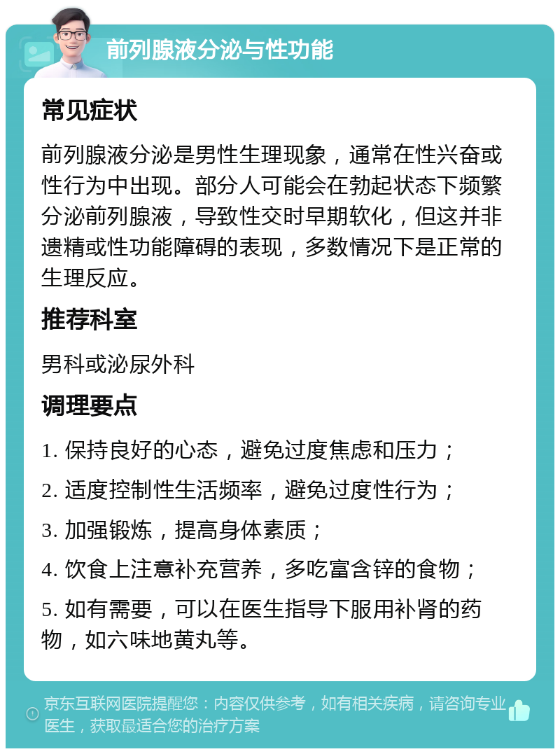 前列腺液分泌与性功能 常见症状 前列腺液分泌是男性生理现象，通常在性兴奋或性行为中出现。部分人可能会在勃起状态下频繁分泌前列腺液，导致性交时早期软化，但这并非遗精或性功能障碍的表现，多数情况下是正常的生理反应。 推荐科室 男科或泌尿外科 调理要点 1. 保持良好的心态，避免过度焦虑和压力； 2. 适度控制性生活频率，避免过度性行为； 3. 加强锻炼，提高身体素质； 4. 饮食上注意补充营养，多吃富含锌的食物； 5. 如有需要，可以在医生指导下服用补肾的药物，如六味地黄丸等。