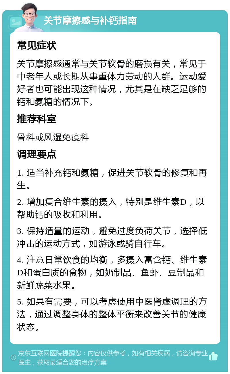 关节摩擦感与补钙指南 常见症状 关节摩擦感通常与关节软骨的磨损有关，常见于中老年人或长期从事重体力劳动的人群。运动爱好者也可能出现这种情况，尤其是在缺乏足够的钙和氨糖的情况下。 推荐科室 骨科或风湿免疫科 调理要点 1. 适当补充钙和氨糖，促进关节软骨的修复和再生。 2. 增加复合维生素的摄入，特别是维生素D，以帮助钙的吸收和利用。 3. 保持适量的运动，避免过度负荷关节，选择低冲击的运动方式，如游泳或骑自行车。 4. 注意日常饮食的均衡，多摄入富含钙、维生素D和蛋白质的食物，如奶制品、鱼虾、豆制品和新鲜蔬菜水果。 5. 如果有需要，可以考虑使用中医肾虚调理的方法，通过调整身体的整体平衡来改善关节的健康状态。