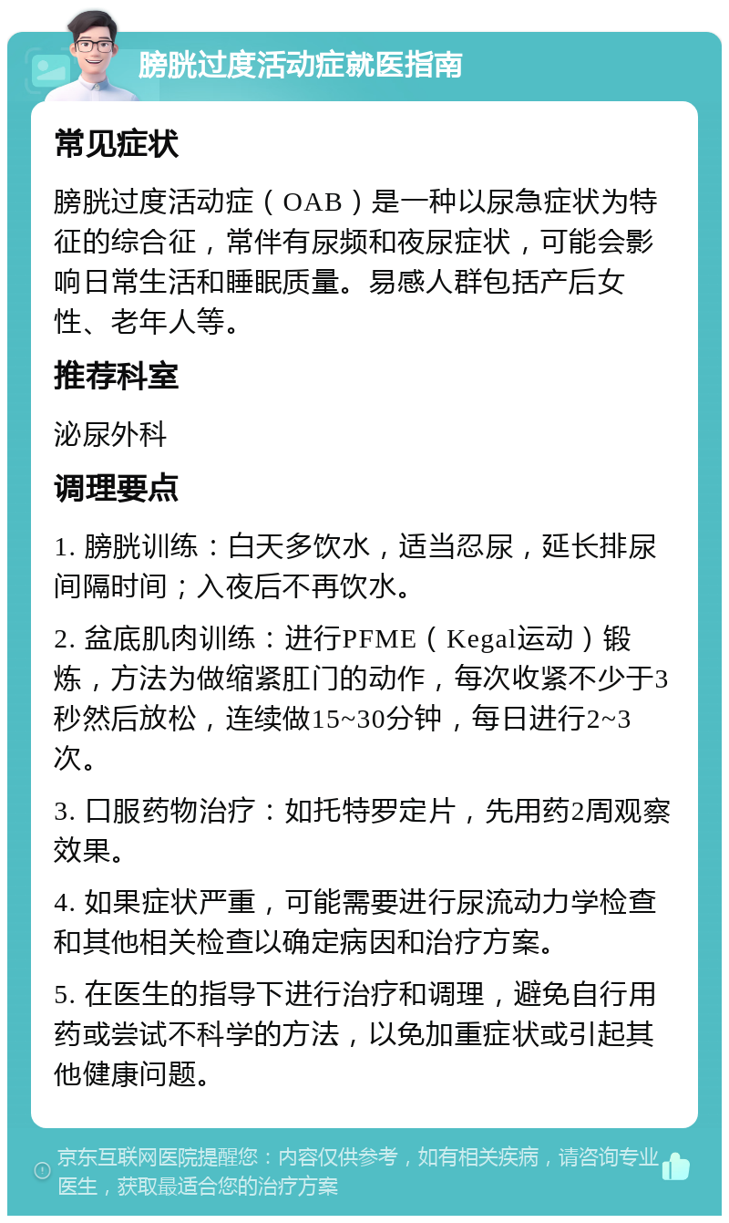 膀胱过度活动症就医指南 常见症状 膀胱过度活动症（OAB）是一种以尿急症状为特征的综合征，常伴有尿频和夜尿症状，可能会影响日常生活和睡眠质量。易感人群包括产后女性、老年人等。 推荐科室 泌尿外科 调理要点 1. 膀胱训练：白天多饮水，适当忍尿，延长排尿间隔时间；入夜后不再饮水。 2. 盆底肌肉训练：进行PFME（Kegal运动）锻炼，方法为做缩紧肛门的动作，每次收紧不少于3秒然后放松，连续做15~30分钟，每日进行2~3次。 3. 口服药物治疗：如托特罗定片，先用药2周观察效果。 4. 如果症状严重，可能需要进行尿流动力学检查和其他相关检查以确定病因和治疗方案。 5. 在医生的指导下进行治疗和调理，避免自行用药或尝试不科学的方法，以免加重症状或引起其他健康问题。