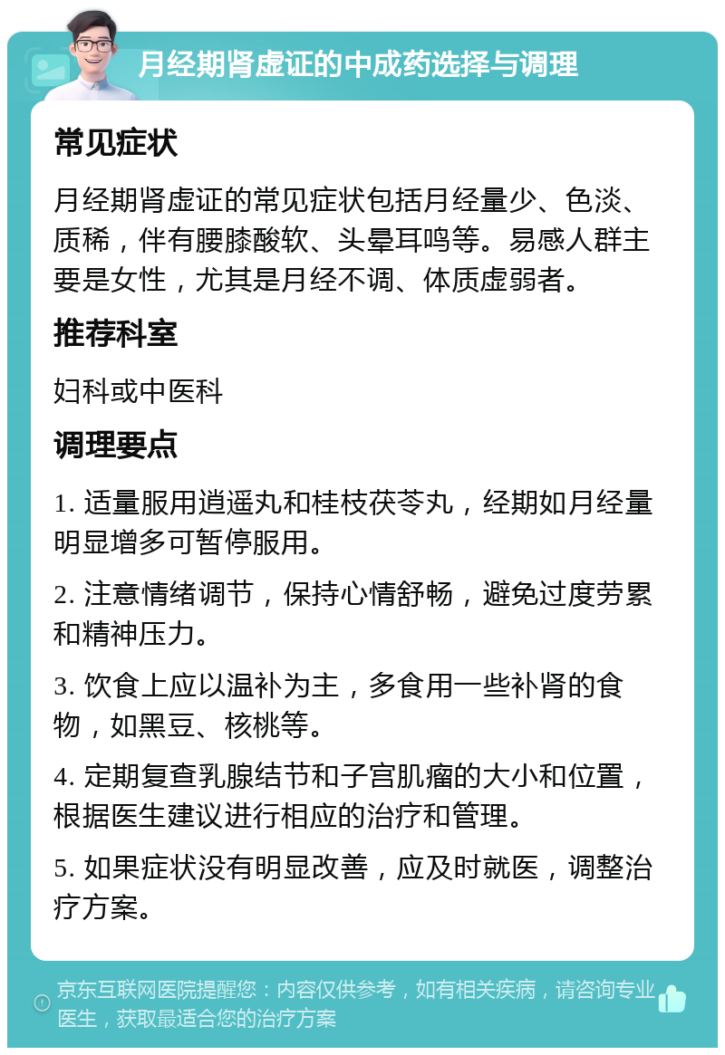 月经期肾虚证的中成药选择与调理 常见症状 月经期肾虚证的常见症状包括月经量少、色淡、质稀，伴有腰膝酸软、头晕耳鸣等。易感人群主要是女性，尤其是月经不调、体质虚弱者。 推荐科室 妇科或中医科 调理要点 1. 适量服用逍遥丸和桂枝茯苓丸，经期如月经量明显增多可暂停服用。 2. 注意情绪调节，保持心情舒畅，避免过度劳累和精神压力。 3. 饮食上应以温补为主，多食用一些补肾的食物，如黑豆、核桃等。 4. 定期复查乳腺结节和子宫肌瘤的大小和位置，根据医生建议进行相应的治疗和管理。 5. 如果症状没有明显改善，应及时就医，调整治疗方案。