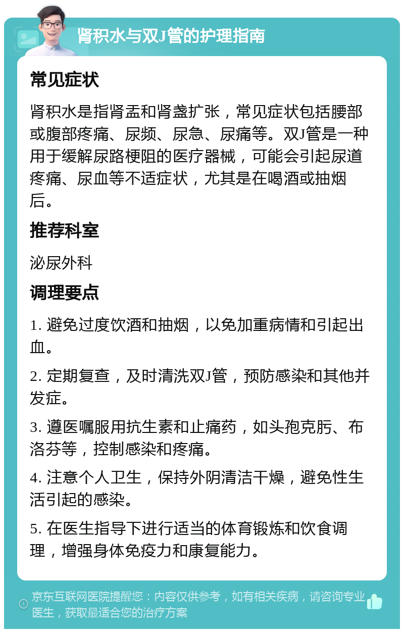 肾积水与双J管的护理指南 常见症状 肾积水是指肾盂和肾盏扩张，常见症状包括腰部或腹部疼痛、尿频、尿急、尿痛等。双J管是一种用于缓解尿路梗阻的医疗器械，可能会引起尿道疼痛、尿血等不适症状，尤其是在喝酒或抽烟后。 推荐科室 泌尿外科 调理要点 1. 避免过度饮酒和抽烟，以免加重病情和引起出血。 2. 定期复查，及时清洗双J管，预防感染和其他并发症。 3. 遵医嘱服用抗生素和止痛药，如头孢克肟、布洛芬等，控制感染和疼痛。 4. 注意个人卫生，保持外阴清洁干燥，避免性生活引起的感染。 5. 在医生指导下进行适当的体育锻炼和饮食调理，增强身体免疫力和康复能力。