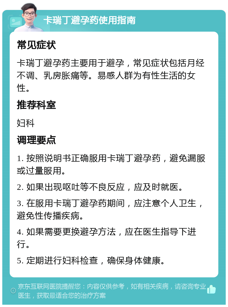 卡瑞丁避孕药使用指南 常见症状 卡瑞丁避孕药主要用于避孕，常见症状包括月经不调、乳房胀痛等。易感人群为有性生活的女性。 推荐科室 妇科 调理要点 1. 按照说明书正确服用卡瑞丁避孕药，避免漏服或过量服用。 2. 如果出现呕吐等不良反应，应及时就医。 3. 在服用卡瑞丁避孕药期间，应注意个人卫生，避免性传播疾病。 4. 如果需要更换避孕方法，应在医生指导下进行。 5. 定期进行妇科检查，确保身体健康。