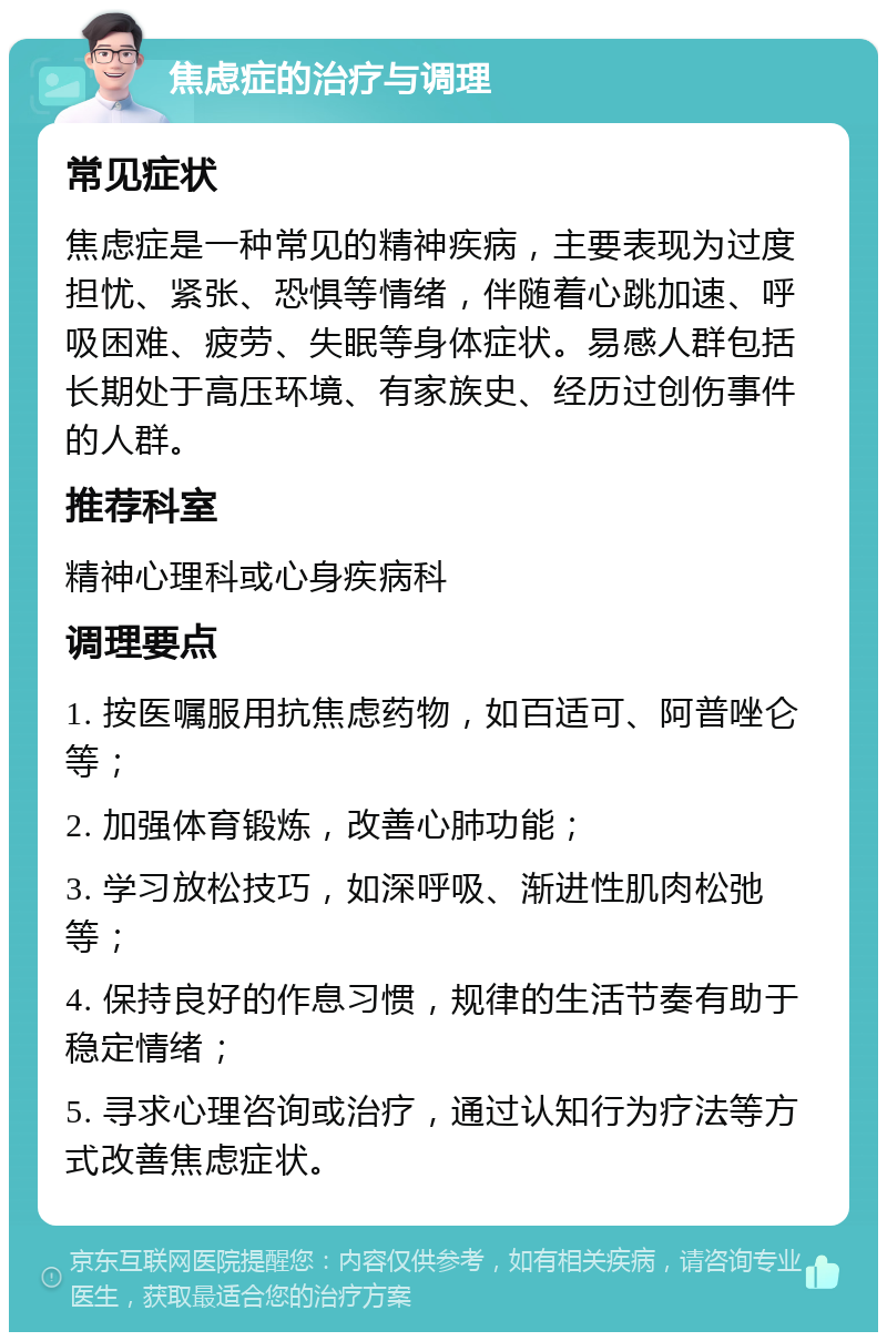 焦虑症的治疗与调理 常见症状 焦虑症是一种常见的精神疾病，主要表现为过度担忧、紧张、恐惧等情绪，伴随着心跳加速、呼吸困难、疲劳、失眠等身体症状。易感人群包括长期处于高压环境、有家族史、经历过创伤事件的人群。 推荐科室 精神心理科或心身疾病科 调理要点 1. 按医嘱服用抗焦虑药物，如百适可、阿普唑仑等； 2. 加强体育锻炼，改善心肺功能； 3. 学习放松技巧，如深呼吸、渐进性肌肉松弛等； 4. 保持良好的作息习惯，规律的生活节奏有助于稳定情绪； 5. 寻求心理咨询或治疗，通过认知行为疗法等方式改善焦虑症状。