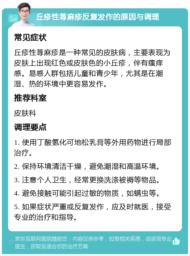 丘疹性荨麻疹反复发作的原因与调理 常见症状 丘疹性荨麻疹是一种常见的皮肤病，主要表现为皮肤上出现红色或皮肤色的小丘疹，伴有瘙痒感。易感人群包括儿童和青少年，尤其是在潮湿、热的环境中更容易发作。 推荐科室 皮肤科 调理要点 1. 使用丁酸氢化可地松乳膏等外用药物进行局部治疗。 2. 保持环境清洁干燥，避免潮湿和高温环境。 3. 注意个人卫生，经常更换洗涤被褥等物品。 4. 避免接触可能引起过敏的物质，如螨虫等。 5. 如果症状严重或反复发作，应及时就医，接受专业的治疗和指导。