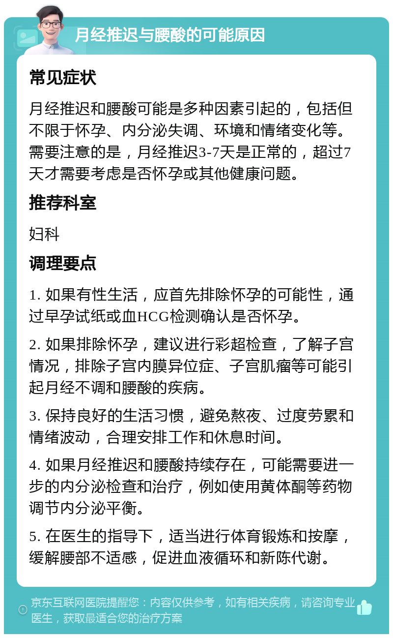 月经推迟与腰酸的可能原因 常见症状 月经推迟和腰酸可能是多种因素引起的，包括但不限于怀孕、内分泌失调、环境和情绪变化等。需要注意的是，月经推迟3-7天是正常的，超过7天才需要考虑是否怀孕或其他健康问题。 推荐科室 妇科 调理要点 1. 如果有性生活，应首先排除怀孕的可能性，通过早孕试纸或血HCG检测确认是否怀孕。 2. 如果排除怀孕，建议进行彩超检查，了解子宫情况，排除子宫内膜异位症、子宫肌瘤等可能引起月经不调和腰酸的疾病。 3. 保持良好的生活习惯，避免熬夜、过度劳累和情绪波动，合理安排工作和休息时间。 4. 如果月经推迟和腰酸持续存在，可能需要进一步的内分泌检查和治疗，例如使用黄体酮等药物调节内分泌平衡。 5. 在医生的指导下，适当进行体育锻炼和按摩，缓解腰部不适感，促进血液循环和新陈代谢。