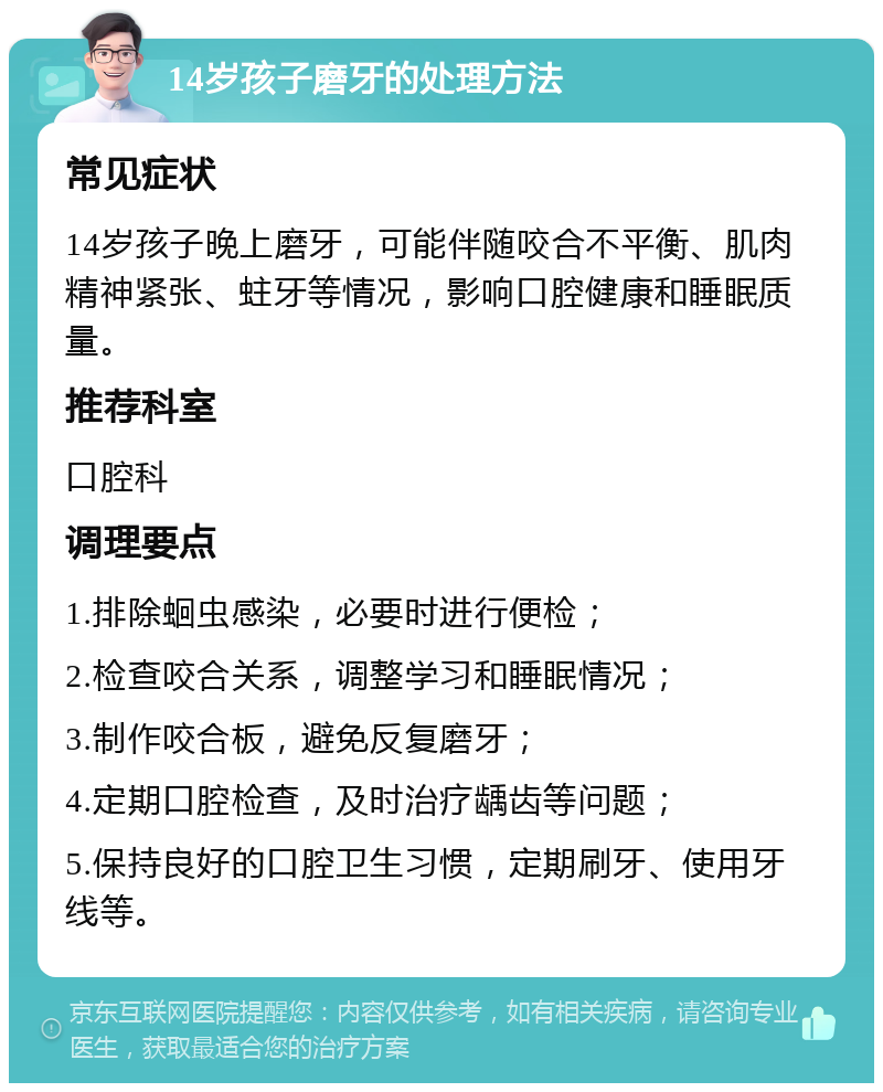 14岁孩子磨牙的处理方法 常见症状 14岁孩子晚上磨牙，可能伴随咬合不平衡、肌肉精神紧张、蛀牙等情况，影响口腔健康和睡眠质量。 推荐科室 口腔科 调理要点 1.排除蛔虫感染，必要时进行便检； 2.检查咬合关系，调整学习和睡眠情况； 3.制作咬合板，避免反复磨牙； 4.定期口腔检查，及时治疗龋齿等问题； 5.保持良好的口腔卫生习惯，定期刷牙、使用牙线等。