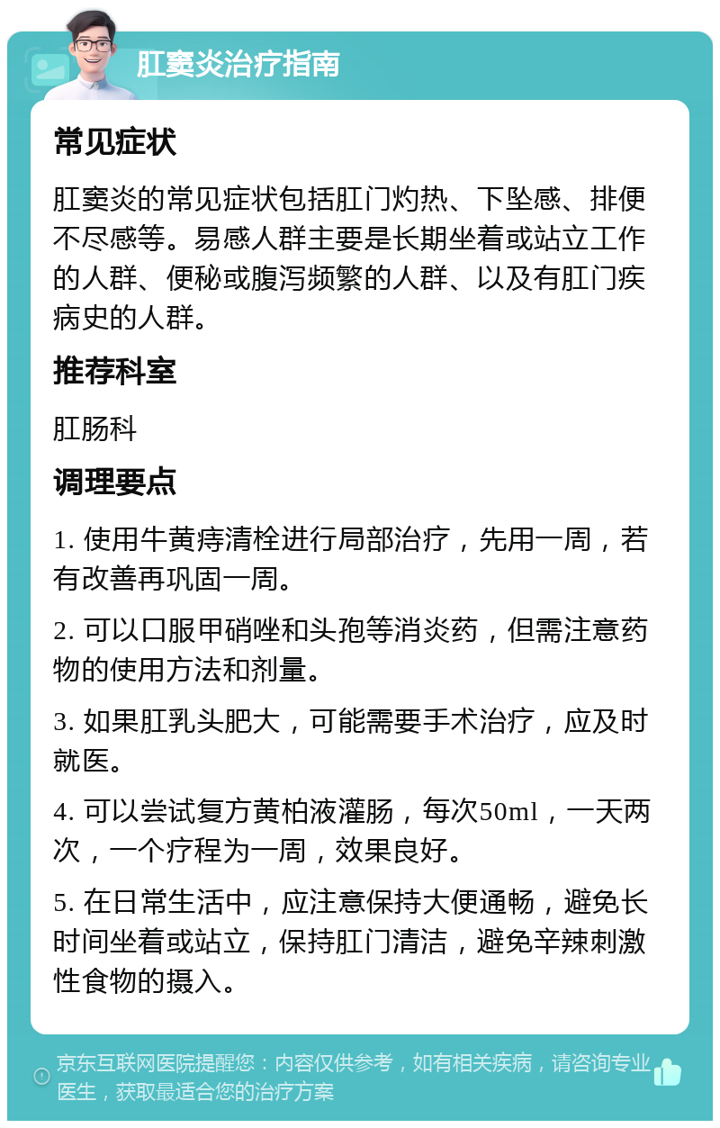 肛窦炎治疗指南 常见症状 肛窦炎的常见症状包括肛门灼热、下坠感、排便不尽感等。易感人群主要是长期坐着或站立工作的人群、便秘或腹泻频繁的人群、以及有肛门疾病史的人群。 推荐科室 肛肠科 调理要点 1. 使用牛黄痔清栓进行局部治疗，先用一周，若有改善再巩固一周。 2. 可以口服甲硝唑和头孢等消炎药，但需注意药物的使用方法和剂量。 3. 如果肛乳头肥大，可能需要手术治疗，应及时就医。 4. 可以尝试复方黄柏液灌肠，每次50ml，一天两次，一个疗程为一周，效果良好。 5. 在日常生活中，应注意保持大便通畅，避免长时间坐着或站立，保持肛门清洁，避免辛辣刺激性食物的摄入。