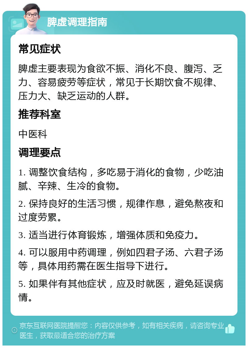 脾虚调理指南 常见症状 脾虚主要表现为食欲不振、消化不良、腹泻、乏力、容易疲劳等症状，常见于长期饮食不规律、压力大、缺乏运动的人群。 推荐科室 中医科 调理要点 1. 调整饮食结构，多吃易于消化的食物，少吃油腻、辛辣、生冷的食物。 2. 保持良好的生活习惯，规律作息，避免熬夜和过度劳累。 3. 适当进行体育锻炼，增强体质和免疫力。 4. 可以服用中药调理，例如四君子汤、六君子汤等，具体用药需在医生指导下进行。 5. 如果伴有其他症状，应及时就医，避免延误病情。