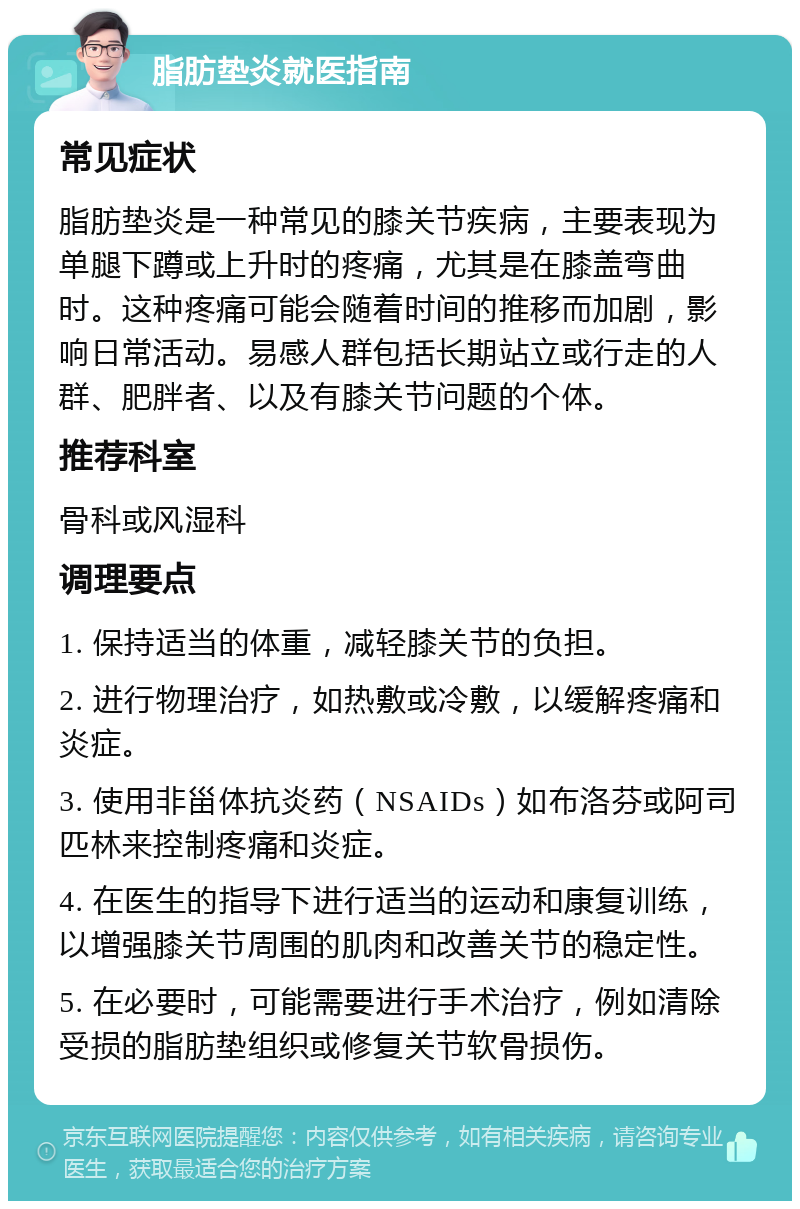 脂肪垫炎就医指南 常见症状 脂肪垫炎是一种常见的膝关节疾病，主要表现为单腿下蹲或上升时的疼痛，尤其是在膝盖弯曲时。这种疼痛可能会随着时间的推移而加剧，影响日常活动。易感人群包括长期站立或行走的人群、肥胖者、以及有膝关节问题的个体。 推荐科室 骨科或风湿科 调理要点 1. 保持适当的体重，减轻膝关节的负担。 2. 进行物理治疗，如热敷或冷敷，以缓解疼痛和炎症。 3. 使用非甾体抗炎药（NSAIDs）如布洛芬或阿司匹林来控制疼痛和炎症。 4. 在医生的指导下进行适当的运动和康复训练，以增强膝关节周围的肌肉和改善关节的稳定性。 5. 在必要时，可能需要进行手术治疗，例如清除受损的脂肪垫组织或修复关节软骨损伤。