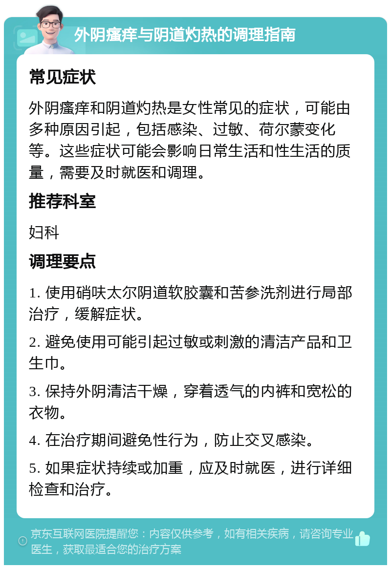 外阴瘙痒与阴道灼热的调理指南 常见症状 外阴瘙痒和阴道灼热是女性常见的症状，可能由多种原因引起，包括感染、过敏、荷尔蒙变化等。这些症状可能会影响日常生活和性生活的质量，需要及时就医和调理。 推荐科室 妇科 调理要点 1. 使用硝呋太尔阴道软胶囊和苦参洗剂进行局部治疗，缓解症状。 2. 避免使用可能引起过敏或刺激的清洁产品和卫生巾。 3. 保持外阴清洁干燥，穿着透气的内裤和宽松的衣物。 4. 在治疗期间避免性行为，防止交叉感染。 5. 如果症状持续或加重，应及时就医，进行详细检查和治疗。