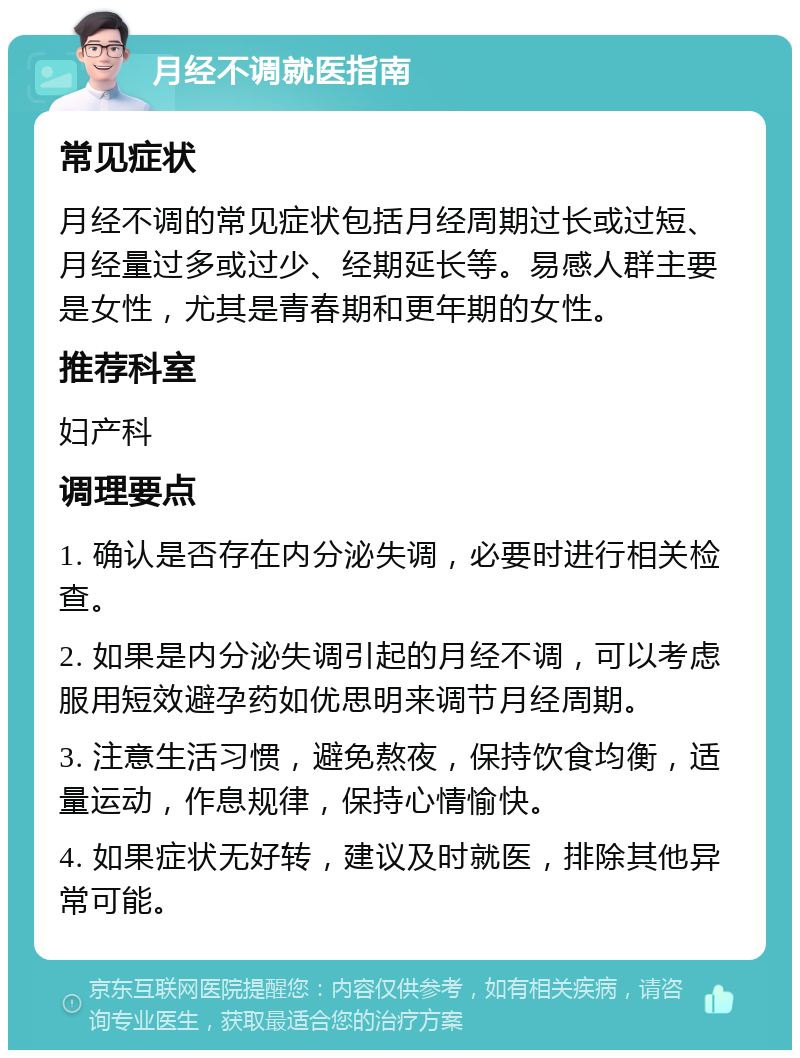 月经不调就医指南 常见症状 月经不调的常见症状包括月经周期过长或过短、月经量过多或过少、经期延长等。易感人群主要是女性，尤其是青春期和更年期的女性。 推荐科室 妇产科 调理要点 1. 确认是否存在内分泌失调，必要时进行相关检查。 2. 如果是内分泌失调引起的月经不调，可以考虑服用短效避孕药如优思明来调节月经周期。 3. 注意生活习惯，避免熬夜，保持饮食均衡，适量运动，作息规律，保持心情愉快。 4. 如果症状无好转，建议及时就医，排除其他异常可能。