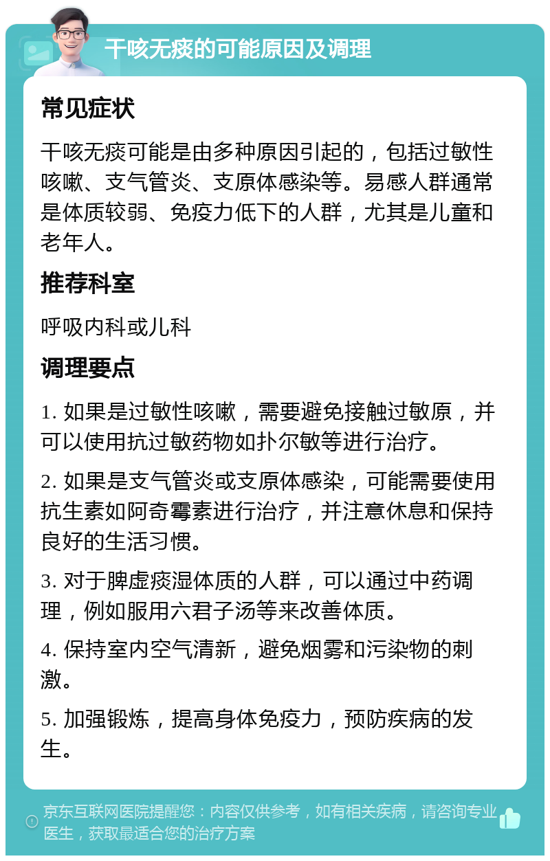 干咳无痰的可能原因及调理 常见症状 干咳无痰可能是由多种原因引起的，包括过敏性咳嗽、支气管炎、支原体感染等。易感人群通常是体质较弱、免疫力低下的人群，尤其是儿童和老年人。 推荐科室 呼吸内科或儿科 调理要点 1. 如果是过敏性咳嗽，需要避免接触过敏原，并可以使用抗过敏药物如扑尔敏等进行治疗。 2. 如果是支气管炎或支原体感染，可能需要使用抗生素如阿奇霉素进行治疗，并注意休息和保持良好的生活习惯。 3. 对于脾虚痰湿体质的人群，可以通过中药调理，例如服用六君子汤等来改善体质。 4. 保持室内空气清新，避免烟雾和污染物的刺激。 5. 加强锻炼，提高身体免疫力，预防疾病的发生。