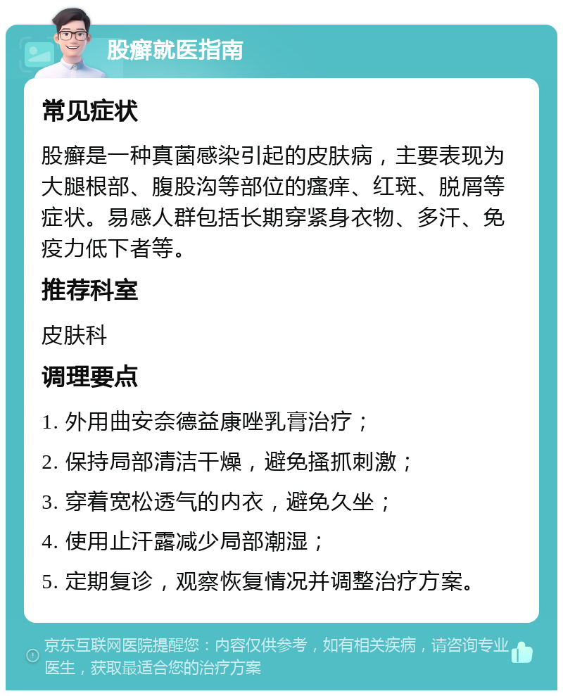 股癣就医指南 常见症状 股癣是一种真菌感染引起的皮肤病，主要表现为大腿根部、腹股沟等部位的瘙痒、红斑、脱屑等症状。易感人群包括长期穿紧身衣物、多汗、免疫力低下者等。 推荐科室 皮肤科 调理要点 1. 外用曲安奈德益康唑乳膏治疗； 2. 保持局部清洁干燥，避免搔抓刺激； 3. 穿着宽松透气的内衣，避免久坐； 4. 使用止汗露减少局部潮湿； 5. 定期复诊，观察恢复情况并调整治疗方案。