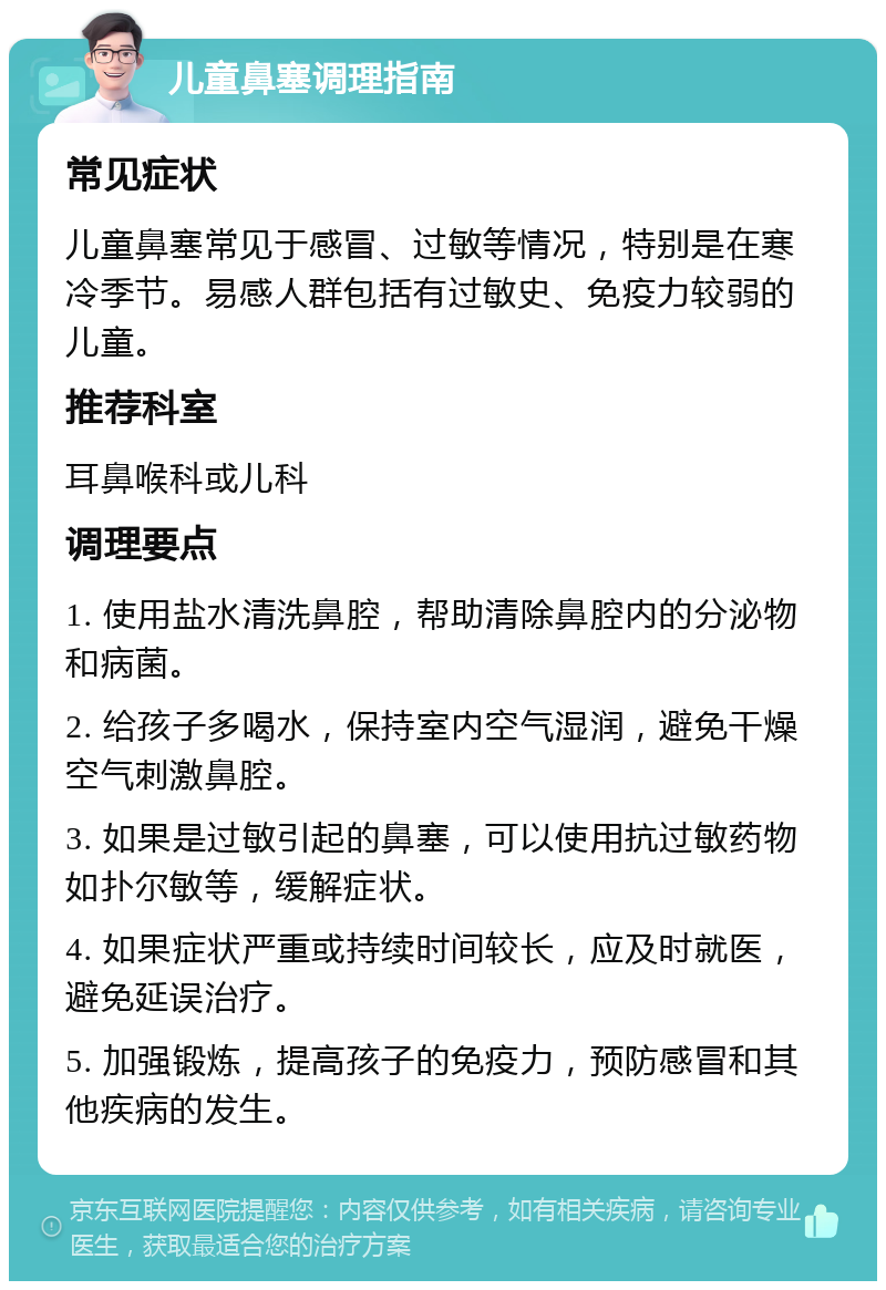 儿童鼻塞调理指南 常见症状 儿童鼻塞常见于感冒、过敏等情况，特别是在寒冷季节。易感人群包括有过敏史、免疫力较弱的儿童。 推荐科室 耳鼻喉科或儿科 调理要点 1. 使用盐水清洗鼻腔，帮助清除鼻腔内的分泌物和病菌。 2. 给孩子多喝水，保持室内空气湿润，避免干燥空气刺激鼻腔。 3. 如果是过敏引起的鼻塞，可以使用抗过敏药物如扑尔敏等，缓解症状。 4. 如果症状严重或持续时间较长，应及时就医，避免延误治疗。 5. 加强锻炼，提高孩子的免疫力，预防感冒和其他疾病的发生。